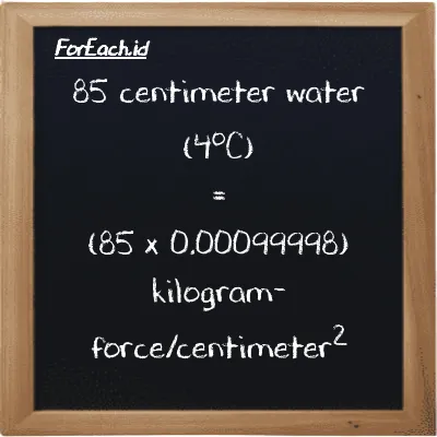 How to convert centimeter water (4<sup>o</sup>C) to kilogram-force/centimeter<sup>2</sup>: 85 centimeter water (4<sup>o</sup>C) (cmH2O) is equivalent to 85 times 0.00099998 kilogram-force/centimeter<sup>2</sup> (kgf/cm<sup>2</sup>)